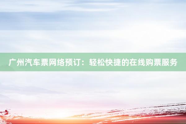 广州汽车票网络预订：轻松快捷的在线购票服务